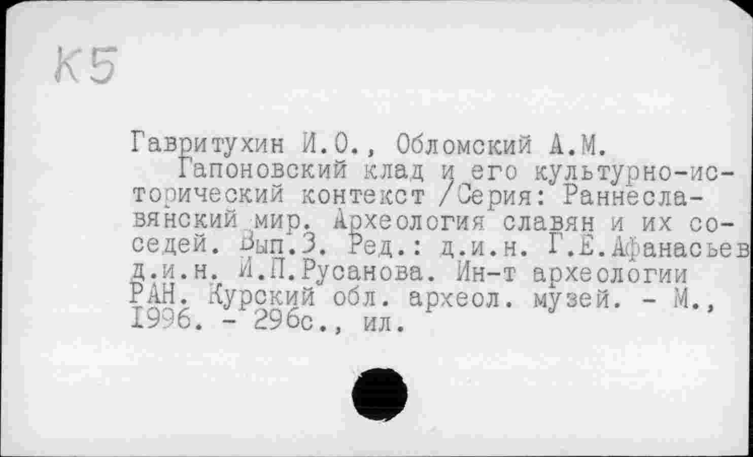 ﻿К 5
Гавритухин И.О., Обломский А.М.
Гапоновский клад и его культурно-исторический контекст /Серия: Раннеславянский мир. Археология славян и их соседей. Зып.З. Ред.: д.и.н. Г.Е.Афанасье Д.и.н. И.П.Русанова. Ин-т археологии РАН. Курский обл. археол. музей. - М.» 1996. - 296с., ил.